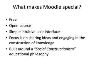 What makes Moodle special? Free Open-source Simple intuitive user interface Focus is on sharing ideas and engaging in the construction of knowledge Built around a  “Social Constructionism”  educational philosophy 