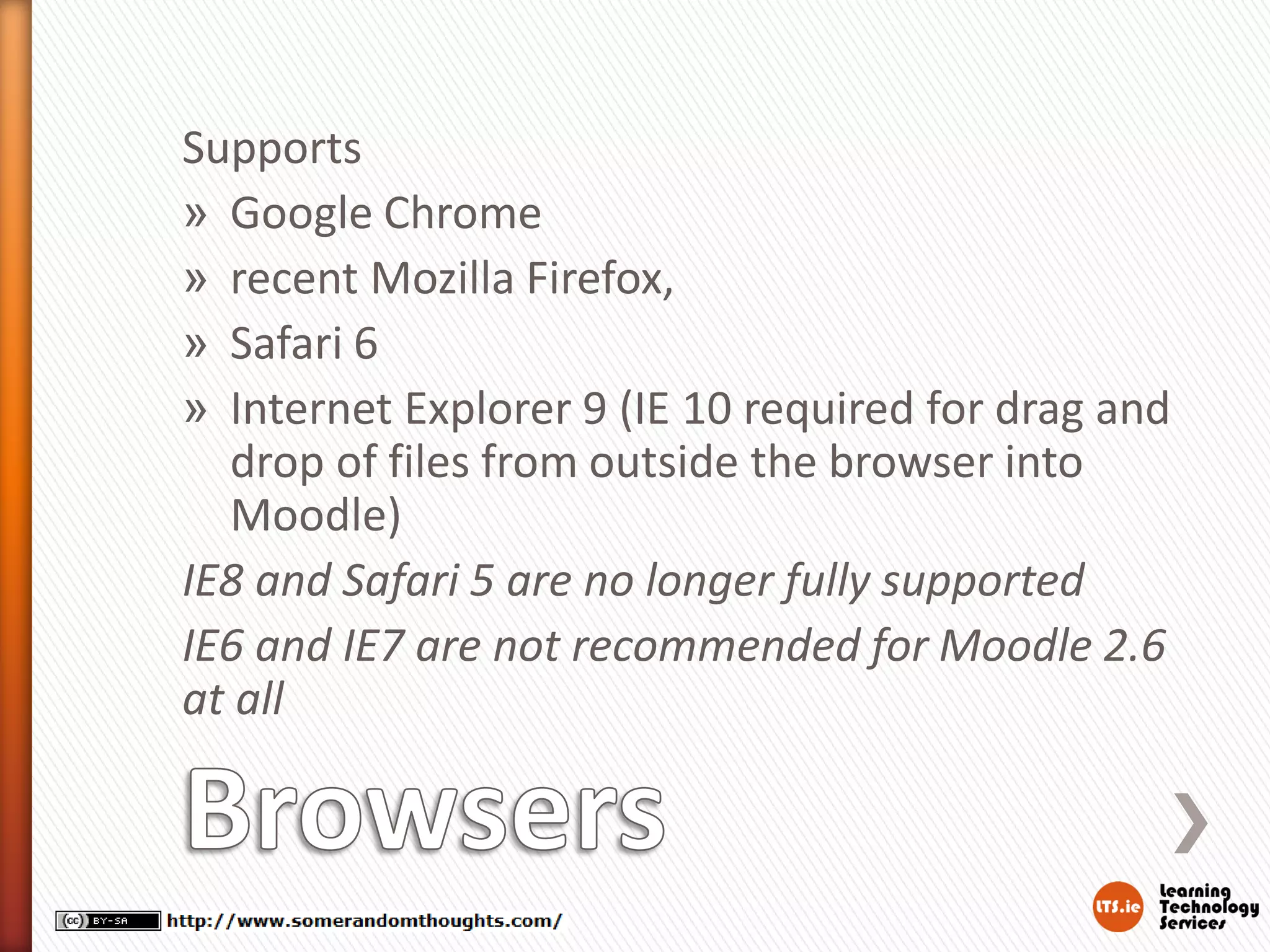 Supports
» Google Chrome
» recent Mozilla Firefox,
» Safari 6
» Internet Explorer 9 (IE 10 required for drag and
drop of files from outside the browser into
Moodle)
IE8 and Safari 5 are no longer fully supported
IE6 and IE7 are not recommended for Moodle 2.6
at all