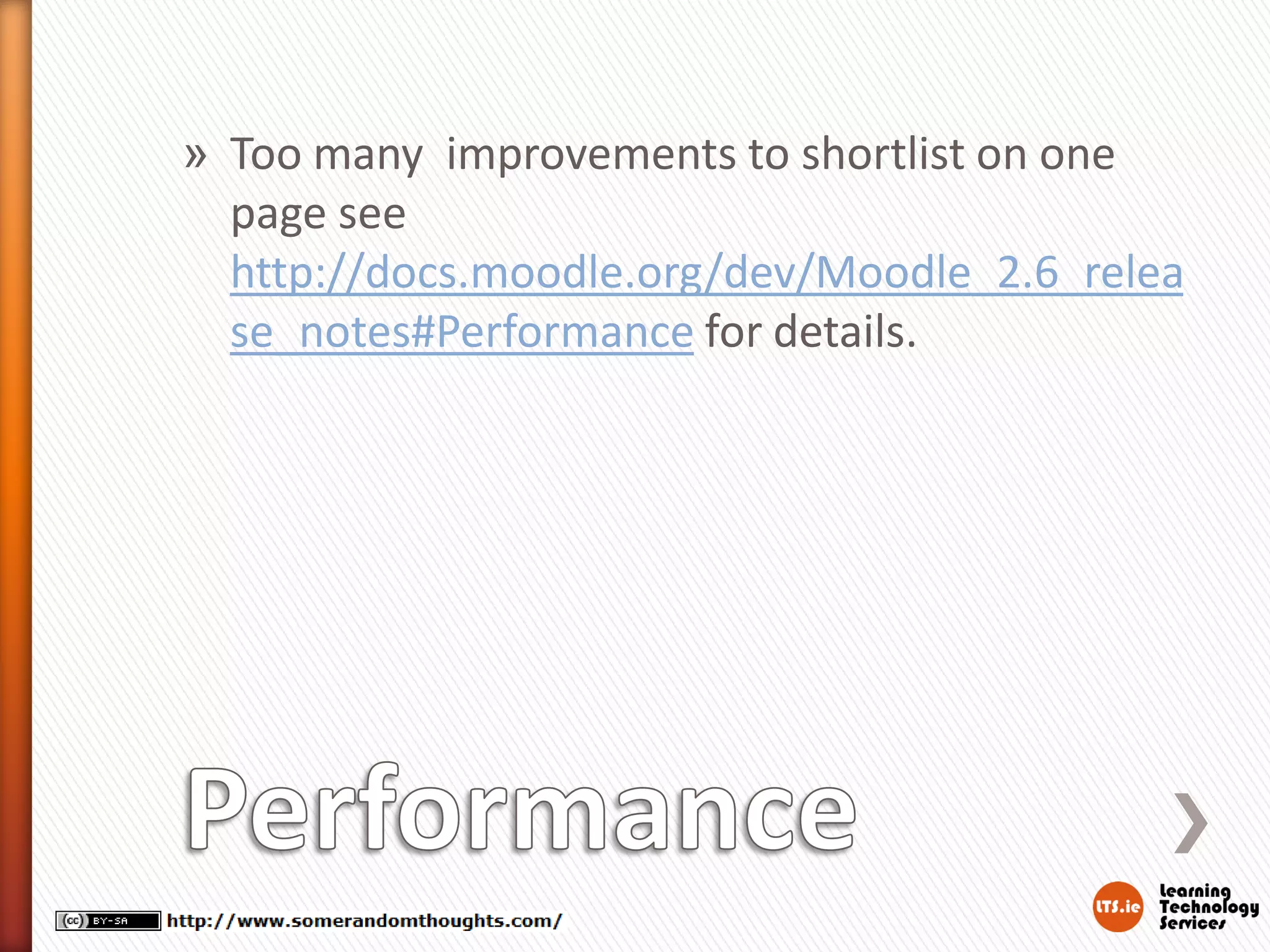 » Too many improvements to shortlist on one
page see
http://docs.moodle.org/dev/Moodle_2.6_relea
se_notes#Performance for details.