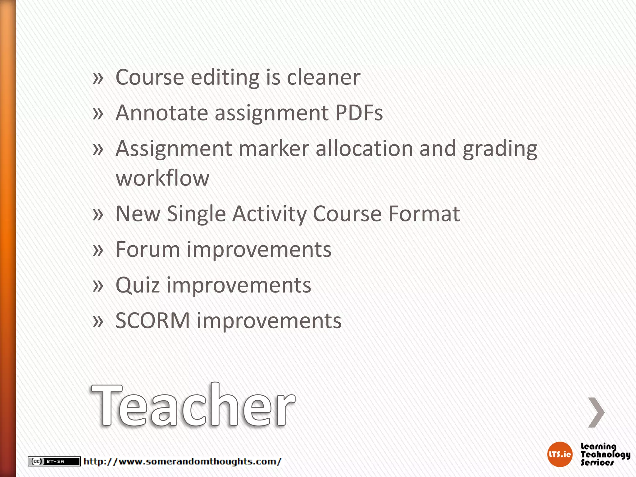 » Course editing is cleaner
» Annotate assignment PDFs
» Assignment marker allocation and grading
workflow
» New Single Activity Course Format
» Forum improvements
» Quiz improvements
» SCORM improvements
