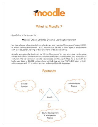 What is Moodle ?
Moodle that is the acronym for :
Modular Object-Oriented Dynamic Learning Environment
Is a free software e-learning platform, also known as a Learning Management System ( LMS ),
or Virtual Learning Environment ( VLE ). Moodle can be used in many types of environments
such as in education, training and development, and business settings
Moodle was originally developed by “Martin Dougiamas” to help educators create online
courses with a focus on interaction and collaborative construction of content, and is in continual
evolution. The first version of Moodle was released on 20 August 2002. As of June 2013 it
had a user base of 83,008 registered and verified sites, serving 70,696,570 users in 7.5+
million courses with 1.2+ million teachers and available in 78 languages
Features
General
features
Course Development
& Management
feature
Administrative
feature
Moodle
 