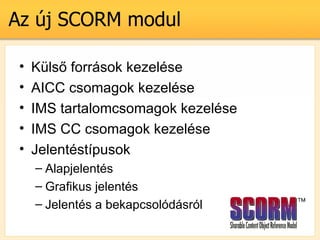 Az j SCORM modul

 ?   Kls? forrsok kezelse
 ?   AICC csomagok kezelse
 ?   IMS tartalomcsomagok kezelse
 ?   IMS CC csomagok kezelse
 ?   Jelentstpusok
     C Alapjelents
     C Grafikus jelents
     C Jelents a bekapcsoldsrl
 