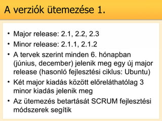A verzik temezse 1.

? Major release: 2.1, 2.2, 2.3
? Minor release: 2.1.1, 2.1.2
? A tervek szerint minden 6. hnapban
  (jnius, december) jelenik meg egy j major
  release (hasonl fejlesztsi ciklus: Ubuntu)
? Kt major kiads k?z?tt el?relthatlag 3
  minor kiads jelenik meg
? Az temezs betartst SCRUM fejlesztsi
  mdszerek segtik
 