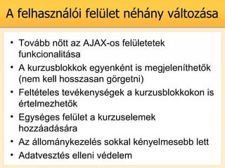 A felhasznli fellet nhny vltozsa

? Tovbb n?tt az AJAX-os felletetek
  funkcionalitsa
? A kurzusblokkok egyenknt is megjelenthet?k
  (nem kell hosszasan g?rgetni)
? Feltteles tevkenysgek a kurzusblokkokon is
  rtelmezhet?k
? Egysges fellet a kurzuselemek
  hozzadsra
? Az llomnykezels sokkal knyelmesebb lett
? Adatveszts elleni vdelem
 