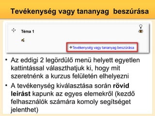 Tevkenysg vagy tananyag beszrsa




? Az eddigi 2 leg?rdl? men helyett egyetlen
  kattintssal vlaszthatjuk ki, hogy mit
  szeretnnk a kurzus felletn elhelyezni
? A tevkenysg kivlasztsa sorn r?vid
  lerst kapunk az egyes elemekr?l (kezd?
  felhasznlk szmra komoly segtsget
  jelenthet)
 