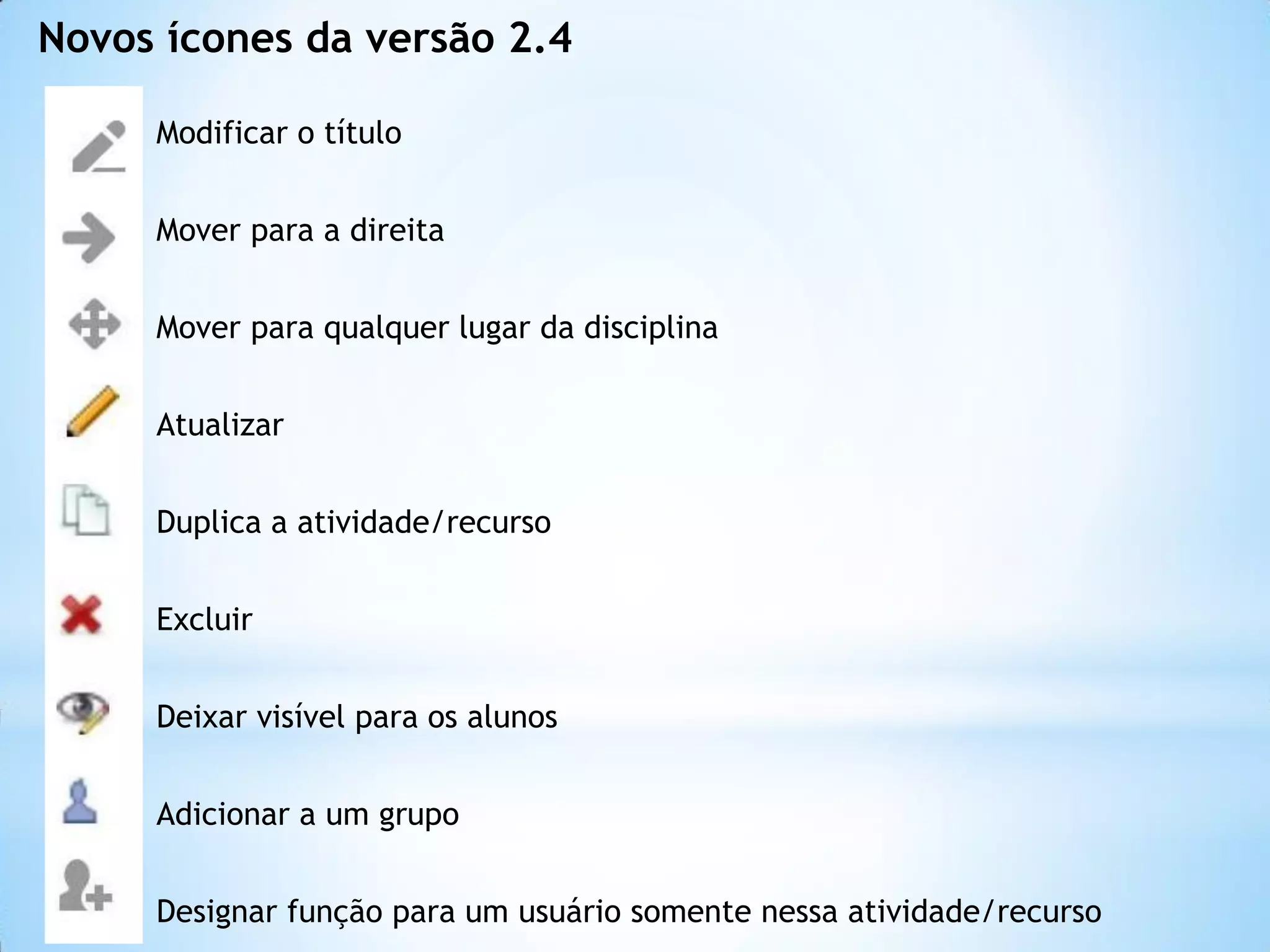 Modificar o título
Mover para a direita
Mover para qualquer lugar da disciplina
Atualizar
Duplica a atividade/recurso
Excluir
Deixar visível para os alunos
Adicionar a um grupo
Designar função para um usuário somente nessa atividade/recurso
Novos ícones da versão 2.4
 