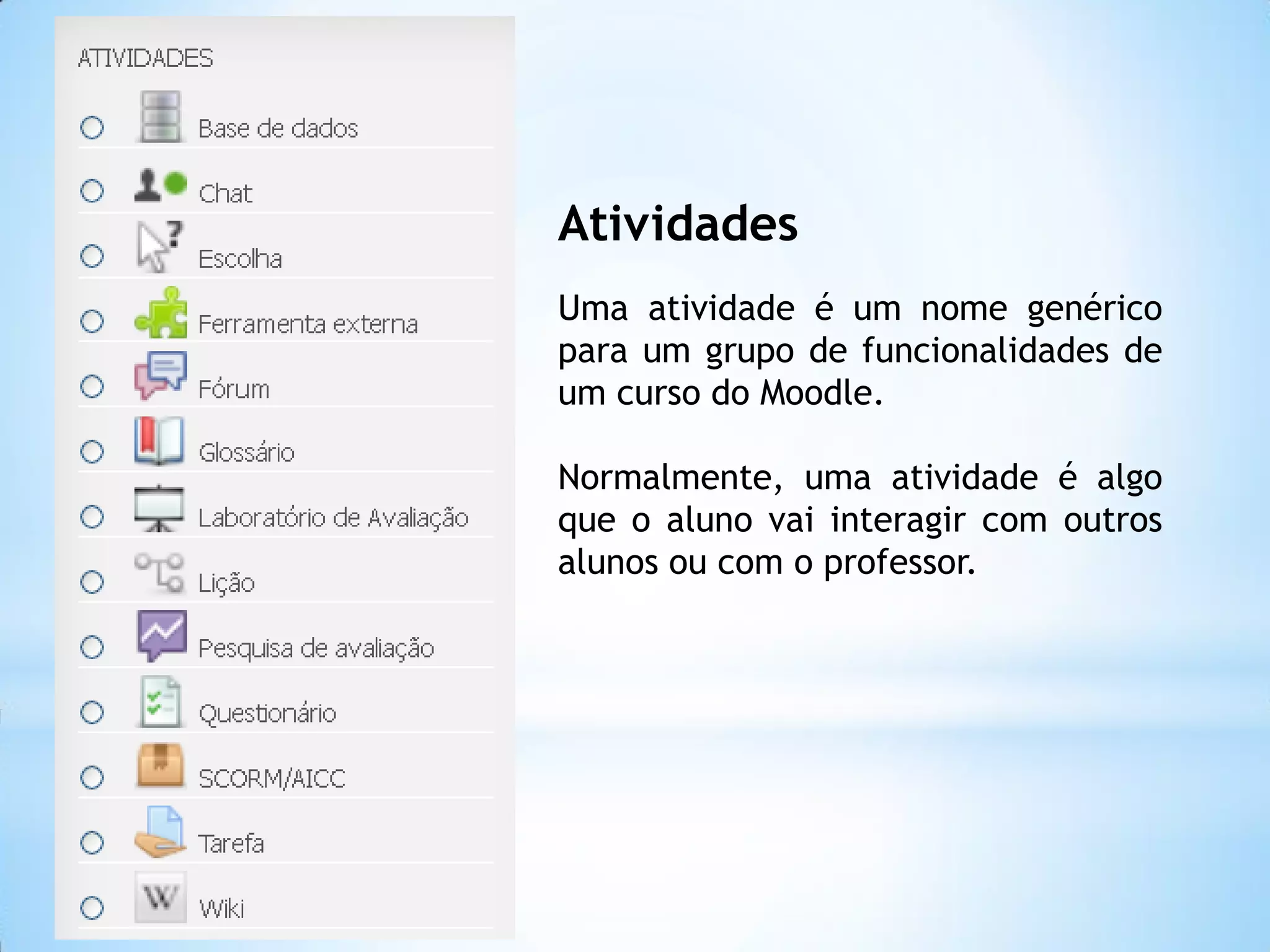 Atividades
Uma atividade é um nome genérico
para um grupo de funcionalidades de
um curso do Moodle.
Normalmente, uma atividade é algo
que o aluno vai interagir com outros
alunos ou com o professor.
 