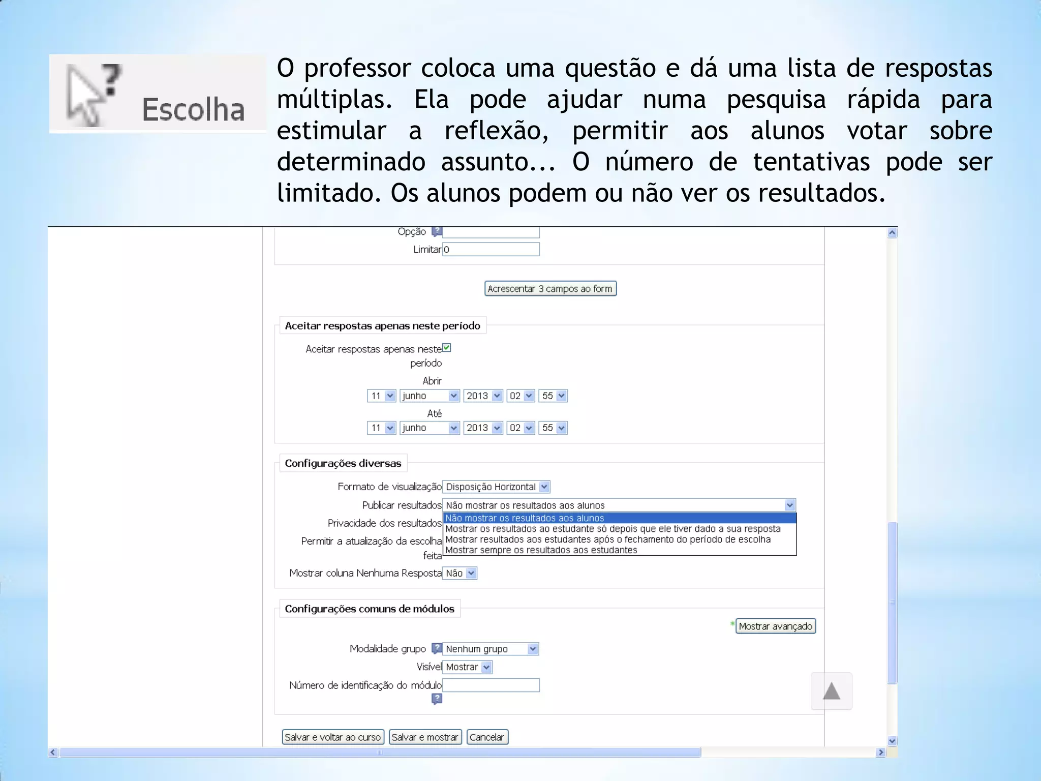 O professor coloca uma questão e dá uma lista de respostas
múltiplas. Ela pode ajudar numa pesquisa rápida para
estimular a reflexão, permitir aos alunos votar sobre
determinado assunto... O número de tentativas pode ser
limitado. Os alunos podem ou não ver os resultados.
 