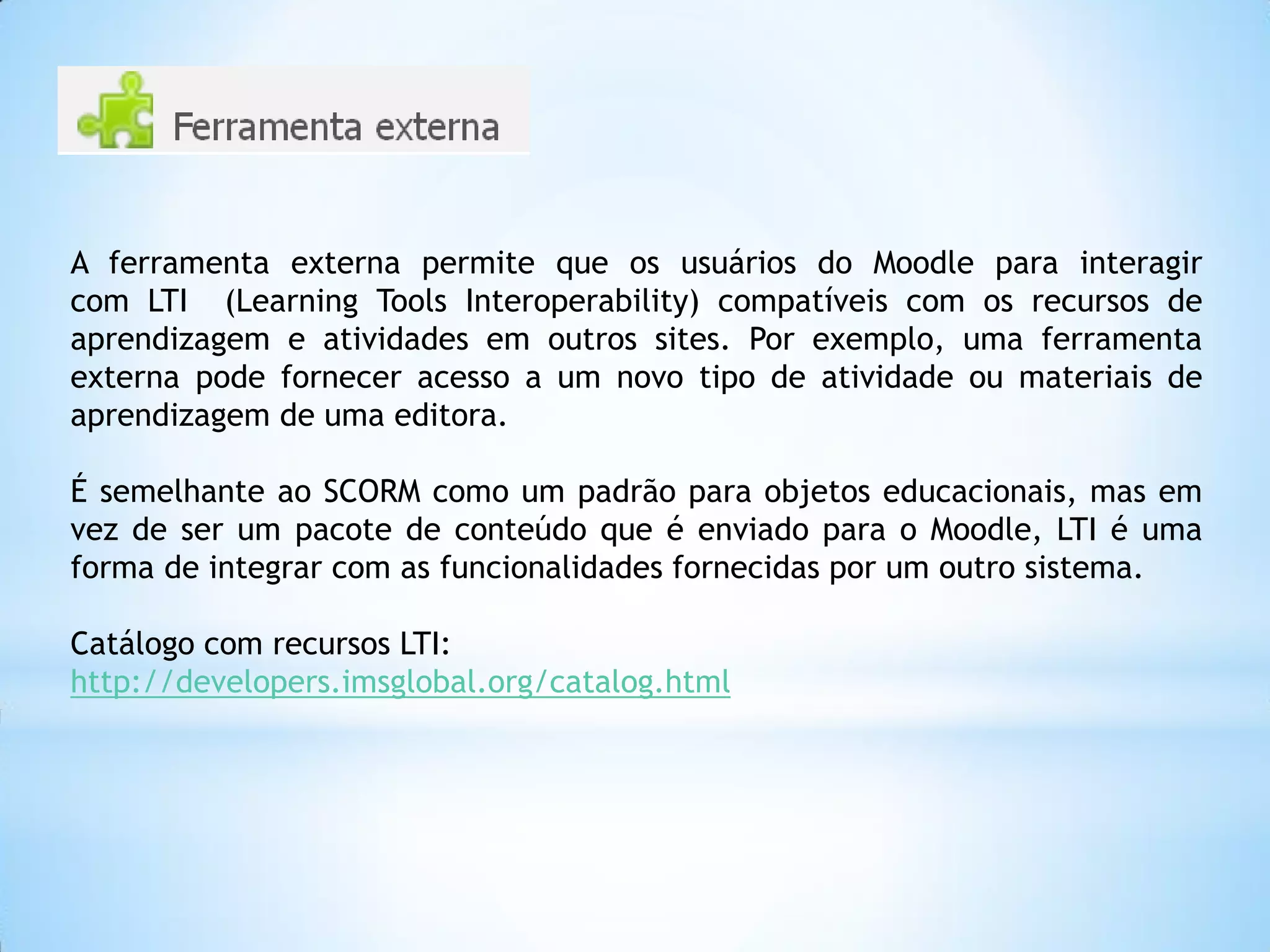 A ferramenta externa permite que os usuários do Moodle para interagir
com LTI (Learning Tools Interoperability) compatíveis com os recursos de
aprendizagem e atividades em outros sites. Por exemplo, uma ferramenta
externa pode fornecer acesso a um novo tipo de atividade ou materiais de
aprendizagem de uma editora.
É semelhante ao SCORM como um padrão para objetos educacionais, mas em
vez de ser um pacote de conteúdo que é enviado para o Moodle, LTI é uma
forma de integrar com as funcionalidades fornecidas por um outro sistema.
Catálogo com recursos LTI:
http://developers.imsglobal.org/catalog.html
 