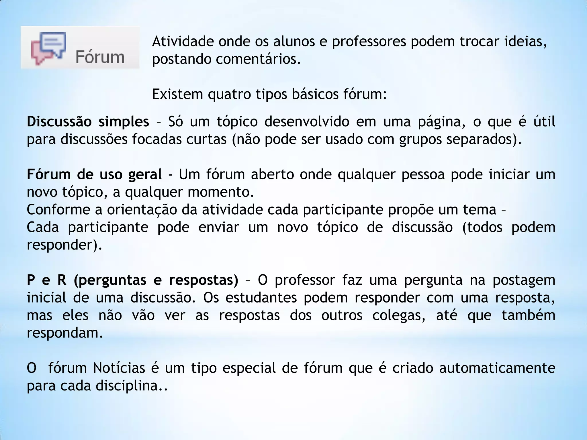 Discussão simples – Só um tópico desenvolvido em uma página, o que é útil
para discussões focadas curtas (não pode ser usado com grupos separados).
Fórum de uso geral - Um fórum aberto onde qualquer pessoa pode iniciar um
novo tópico, a qualquer momento.
Conforme a orientação da atividade cada participante propõe um tema –
Cada participante pode enviar um novo tópico de discussão (todos podem
responder).
P e R (perguntas e respostas) – O professor faz uma pergunta na postagem
inicial de uma discussão. Os estudantes podem responder com uma resposta,
mas eles não vão ver as respostas dos outros colegas, até que também
respondam.
O fórum Notícias é um tipo especial de fórum que é criado automaticamente
para cada disciplina..
Atividade onde os alunos e professores podem trocar ideias,
postando comentários.
Existem quatro tipos básicos fórum:
 