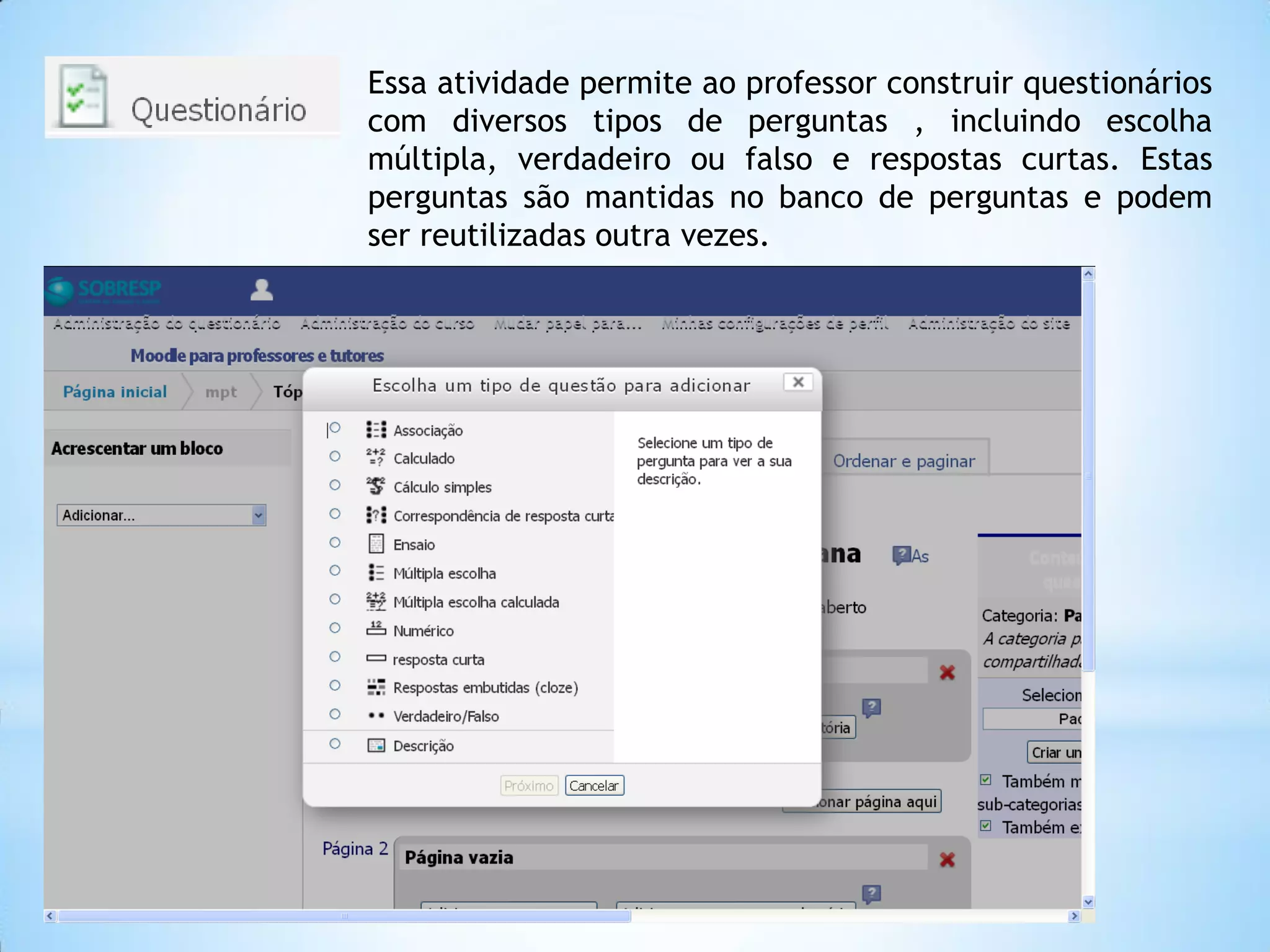 Essa atividade permite ao professor construir questionários
com diversos tipos de perguntas , incluindo escolha
múltipla, verdadeiro ou falso e respostas curtas. Estas
perguntas são mantidas no banco de perguntas e podem
ser reutilizadas outra vezes.
 