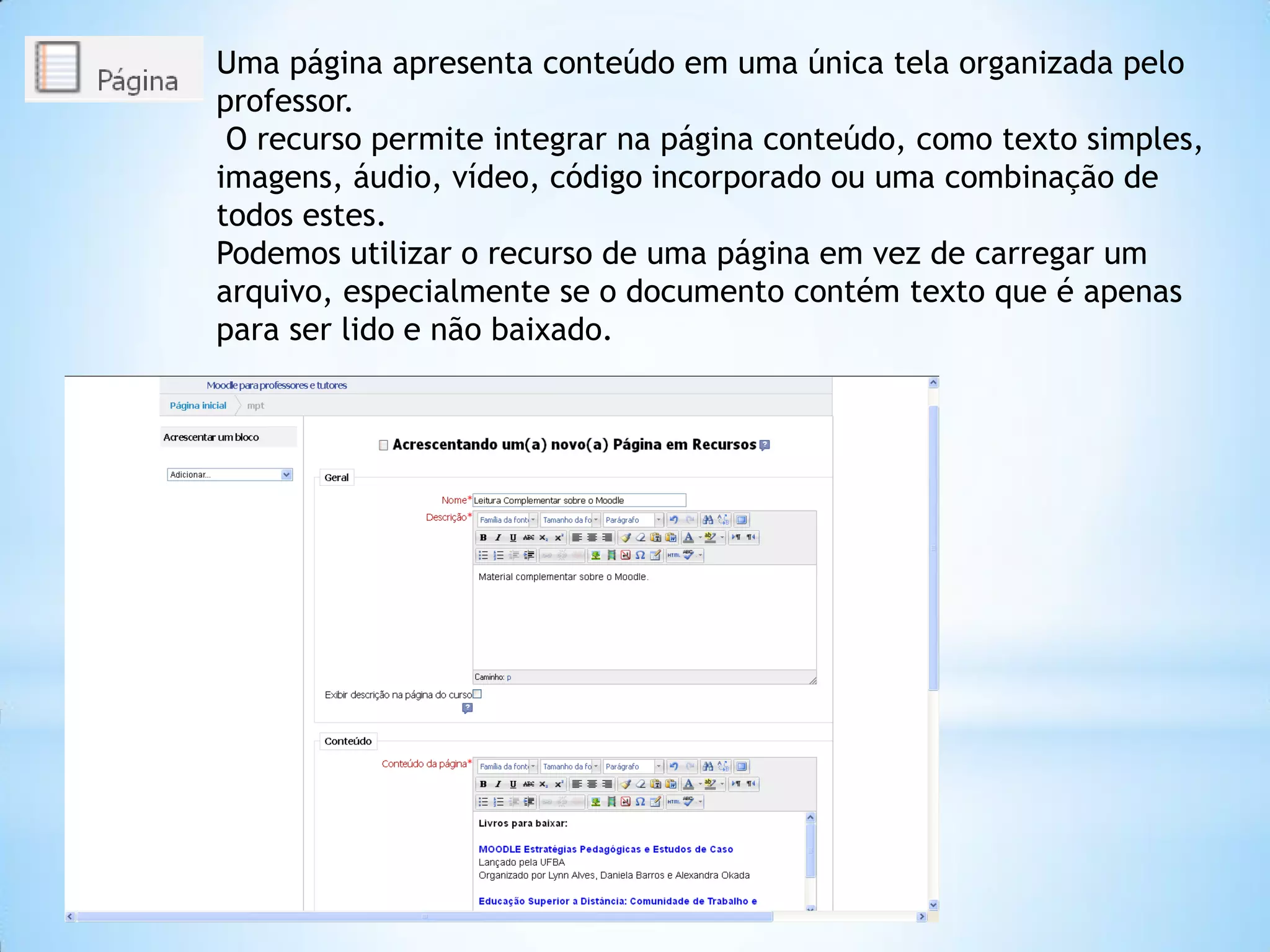Uma página apresenta conteúdo em uma única tela organizada pelo
professor.
O recurso permite integrar na página conteúdo, como texto simples,
imagens, áudio, vídeo, código incorporado ou uma combinação de
todos estes.
Podemos utilizar o recurso de uma página em vez de carregar um
arquivo, especialmente se o documento contém texto que é apenas
para ser lido e não baixado.
 