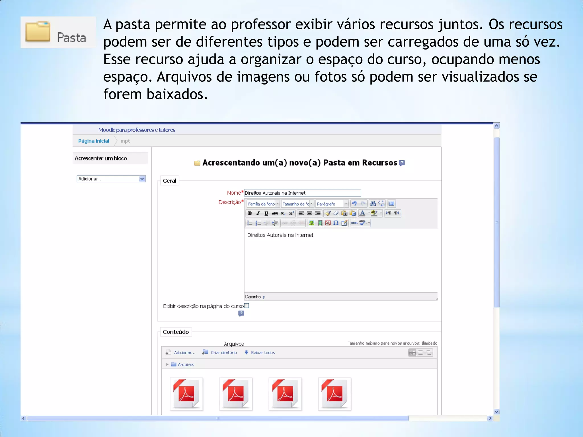 A pasta permite ao professor exibir vários recursos juntos. Os recursos
podem ser de diferentes tipos e podem ser carregados de uma só vez.
Esse recurso ajuda a organizar o espaço do curso, ocupando menos
espaço. Arquivos de imagens ou fotos só podem ser visualizados se
forem baixados.
 