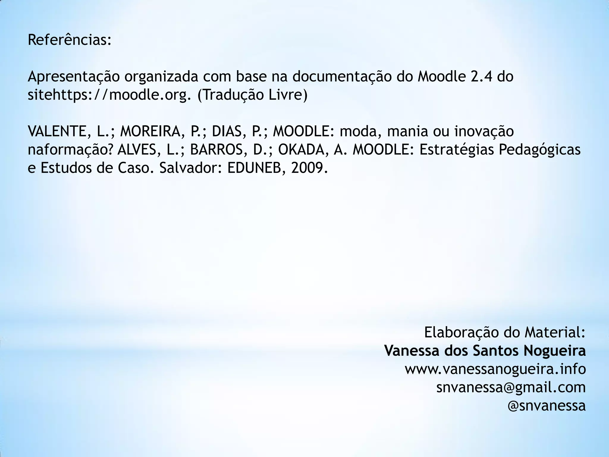 Referências:
Apresentação organizada com base na documentação do Moodle 2.4 do
sitehttps://moodle.org. (Tradução Livre)
VALENTE, L.; MOREIRA, P.; DIAS, P.; MOODLE: moda, mania ou inovação
naformação? ALVES, L.; BARROS, D.; OKADA, A. MOODLE: Estratégias Pedagógicas
e Estudos de Caso. Salvador: EDUNEB, 2009.
Elaboração do Material:
Vanessa dos Santos Nogueira
www.vanessanogueira.info
snvanessa@gmail.com
@snvanessa
 