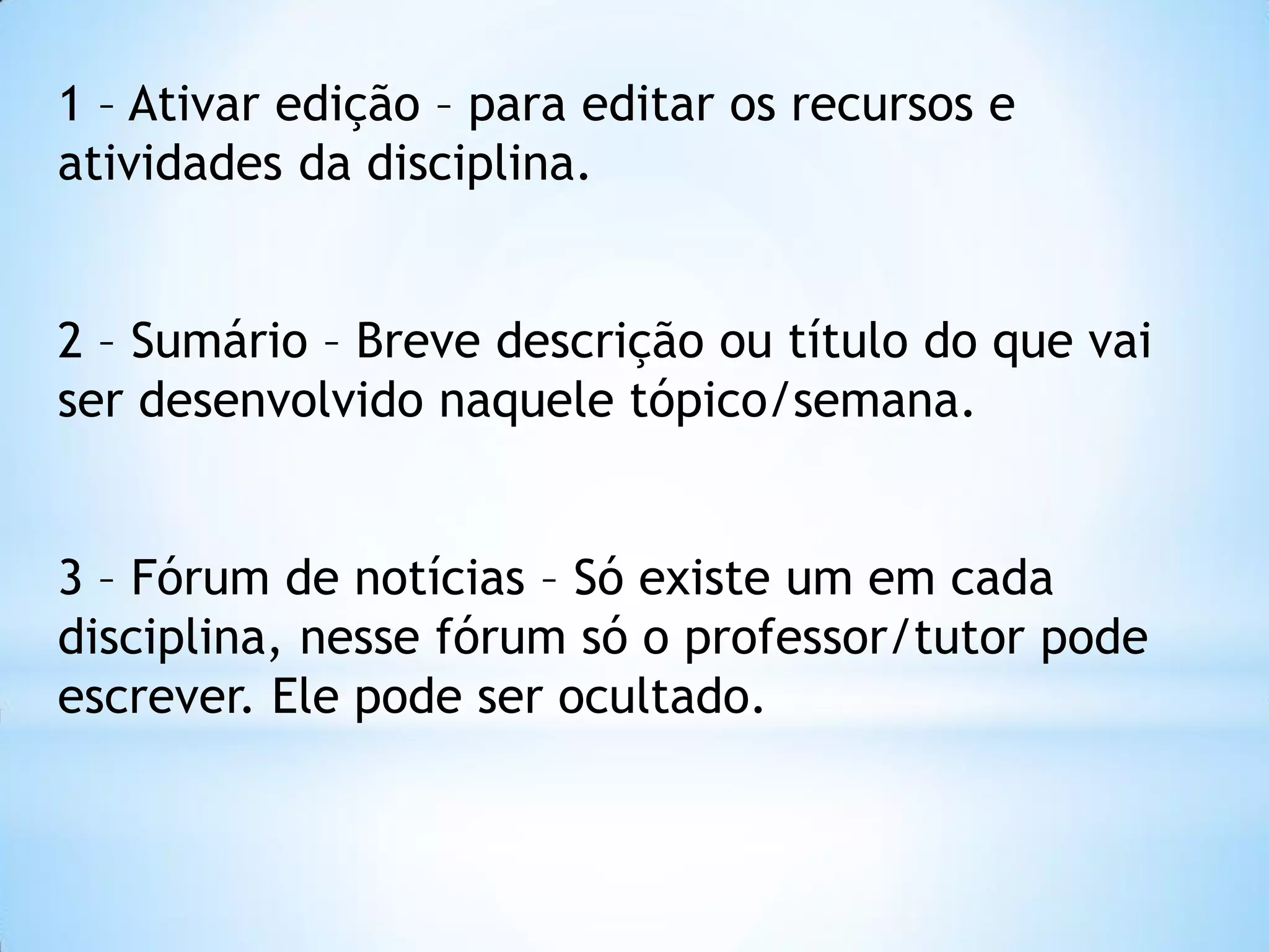 1 – Ativar edição – para editar os recursos e
atividades da disciplina.
2 – Sumário – Breve descrição ou título do que vai
ser desenvolvido naquele tópico/semana.
3 – Fórum de notícias – Só existe um em cada
disciplina, nesse fórum só o professor/tutor pode
escrever. Ele pode ser ocultado.
 