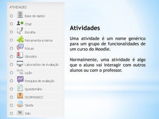 Atividades
Uma atividade é um nome genérico
para um grupo de funcionalidades de
um curso do Moodle.
Normalmente, uma atividade é algo
que o aluno vai interagir com outros
alunos ou com o professor.
 