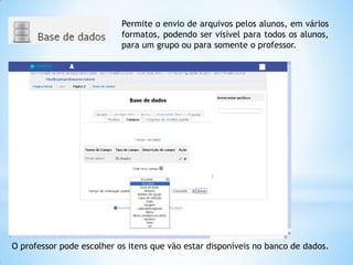 Permite o envio de arquivos pelos alunos, em vários
formatos, podendo ser visível para todos os alunos,
para um grupo ou para somente o professor.
O professor pode escolher os itens que vão estar disponíveis no banco de dados.
 