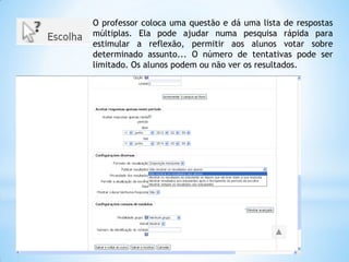 O professor coloca uma questão e dá uma lista de respostas
múltiplas. Ela pode ajudar numa pesquisa rápida para
estimular a reflexão, permitir aos alunos votar sobre
determinado assunto... O número de tentativas pode ser
limitado. Os alunos podem ou não ver os resultados.
 