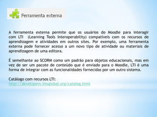 A ferramenta externa permite que os usuários do Moodle para interagir
com LTI (Learning Tools Interoperability) compatíveis com os recursos de
aprendizagem e atividades em outros sites. Por exemplo, uma ferramenta
externa pode fornecer acesso a um novo tipo de atividade ou materiais de
aprendizagem de uma editora.
É semelhante ao SCORM como um padrão para objetos educacionais, mas em
vez de ser um pacote de conteúdo que é enviado para o Moodle, LTI é uma
forma de integrar com as funcionalidades fornecidas por um outro sistema.
Catálogo com recursos LTI:
http://developers.imsglobal.org/catalog.html
 