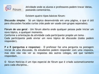Discussão simples – Só um tópico desenvolvido em uma página, o que é útil
para discussões focadas curtas (não pode ser usado com grupos separados).
Fórum de uso geral - Um fórum aberto onde qualquer pessoa pode iniciar um
novo tópico, a qualquer momento.
Conforme a orientação da atividade cada participante propõe um tema –
Cada participante pode enviar um novo tópico de discussão (todos podem
responder).
P e R (perguntas e respostas) – O professor faz uma pergunta na postagem
inicial de uma discussão. Os estudantes podem responder com uma resposta,
mas eles não vão ver as respostas dos outros colegas, até que também
respondam.
O fórum Notícias é um tipo especial de fórum que é criado automaticamente
para cada disciplina..
Atividade onde os alunos e professores podem trocar ideias,
postando comentários.
Existem quatro tipos básicos fórum:
 