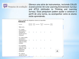 Oferece uma série de instrumentos, incluindo COLLES
(Constructivist On-Line Learning Environment Survey)
and ATTLS (Attitudes to Thinking and Learning
Survey). Essas pesquisam podem ajudar a construir o
perfil de uma turma, ou acompanhar como os alunos
estão aprendendo.
 