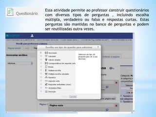 Essa atividade permite ao professor construir questionários
com diversos tipos de perguntas , incluindo escolha
múltipla, verdadeiro ou falso e respostas curtas. Estas
perguntas são mantidas no banco de perguntas e podem
ser reutilizadas outra vezes.
 