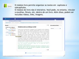 O módulo livro permite organizar os textos em capítulos e
subcapítulos.
O módulo de livro não é interativo. Você pode, no entanto, vincular
a escolhas, fóruns, etc, dentro de um livro. Além disso, podem ser
incluídos vídeos, links, imagens.
 
