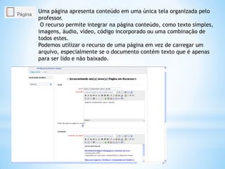 Uma página apresenta conteúdo em uma única tela organizada pelo
professor.
O recurso permite integrar na página conteúdo, como texto simples,
imagens, áudio, vídeo, código incorporado ou uma combinação de
todos estes.
Podemos utilizar o recurso de uma página em vez de carregar um
arquivo, especialmente se o documento contém texto que é apenas
para ser lido e não baixado.
 