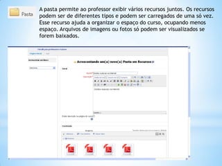 A pasta permite ao professor exibir vários recursos juntos. Os recursos
podem ser de diferentes tipos e podem ser carregados de uma só vez.
Esse recurso ajuda a organizar o espaço do curso, ocupando menos
espaço. Arquivos de imagens ou fotos só podem ser visualizados se
forem baixados.
 