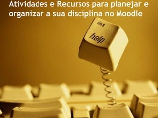 Atividades e Recursos para planejar e
organizar a sua disciplina no Moodle
 