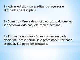 1 – Ativar edição – para editar os recursos e
atividades da disciplina.
2 – Sumário – Breve descrição ou título do que vai
ser desenvolvido naquele tópico/semana.
3 – Fórum de notícias – Só existe um em cada
disciplina, nesse fórum só o professor/tutor pode
escrever. Ele pode ser ocultado.
 