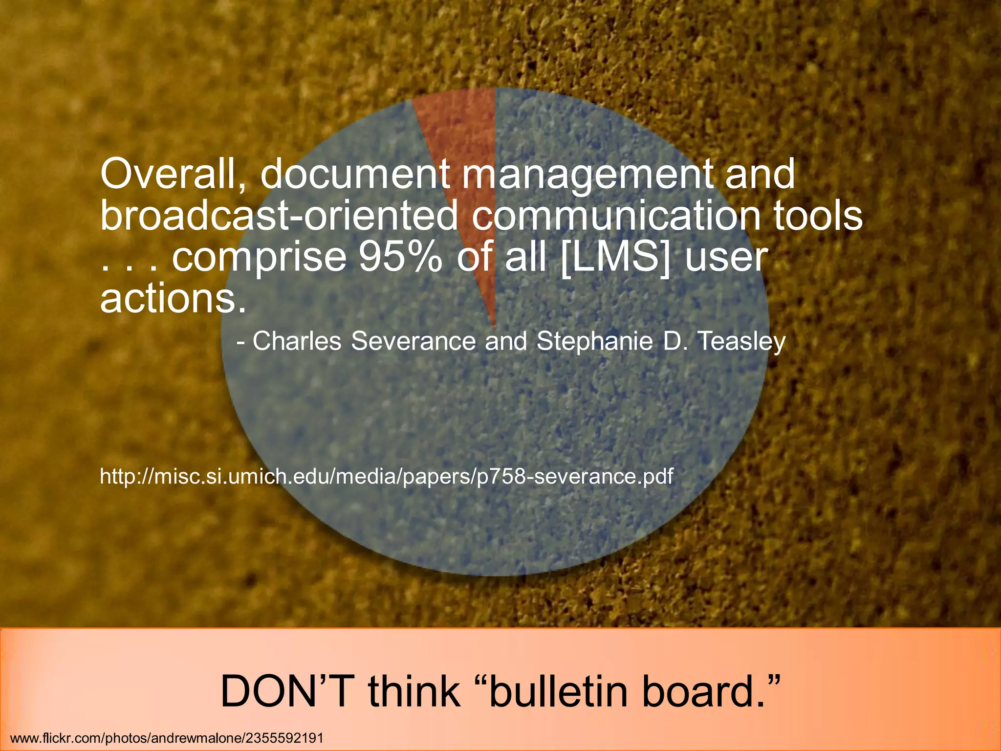 Overall, document management and
            broadcast-oriented communication tools
            . . . comprise 95% of all [LMS] user
            actions.
                                - Charles Severance and Stephanie D. Teasley




            http://misc.si.umich.edu/media/papers/p758-severance.pdf




                             DON’T think “bulletin board.”
www.flickr.com/photos/andrewmalone/2355592191
 
