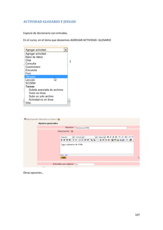 ACTIVIDAD GLOSARIO Y JUEGOS


Especie de diccionario con entradas.

En el curso, en el tema que deseemos-AGREGAR ACTIVIDAD- GLOSARIO




Otras opciones…




                                                                   107
 