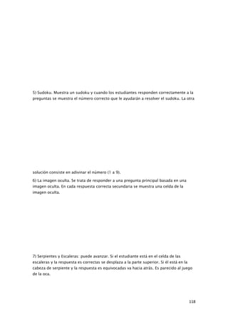 5) Sudoku. Muestra un sudoku y cuando los estudiantes responden correctamente a la
preguntas se muestra el número correcto que le ayudarán a resolver el sudoku. La otra




solución consiste en adivinar el número (1 a 9).

6) La imagen oculta. Se trata de responder a una pregunta principal basada en una
imagen oculta. En cada respuesta correcta secundaria se muestra una celda de la
imagen oculta.




7) Serpientes y Escaleras: puede avanzar. Si el estudiante está en el celda de las
escaleras y la respuesta es correctas se desplaza a la parte superior. Si él está en la
cabeza de serpiente y la respuesta es equivocadas va hacia atrás. Es parecido al juego
de la oca.




                                                                                          118
 