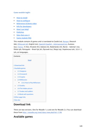 Game module inglés

           How to install
           How to configure
           References & Demo video
           Info for developers
           How I can help?
           Publishes
           Sites that uses it
           Game module FAQ

    This module contains 8 games and is translated to Català (ca), Basque, Deutsch
    (de), Ελληνικά (el), English (en), Spanish Español - Internacional (es), Euskara
    (eu), Frence, ‫( תי‬he), Hrvatski (hr), Italiano (it), Nederlands (nl), Norsk - bokmal ( no),
    Polski (pl), Português - Brasil (pt_br), Русский (ru), Shqip (sq), Українська (uk), 简体中文
    (zh_cn) languages.

    Contents

                               [hide]


   1 Download link
   2 Available games
        o    2.1 Hangman
        o    2.2 Crossword
        o    2.3 Cryptex
        o    2.4 Millionaire
                  2.4.1 How to Play Millionaire
        o    2.5 Sudoku
        o    2.6 The hidden picture
        o    2.7 Snakes and Ladders
        o    2.8 Book with questions
   3 Other page links
   4 See also

    Download link

    There are two versions. One for Moodle 1.x and one for Moodle 2.x You can download
    these from http://moodle.org/mod/data/view.php?rid=1196

    Available games


                                                                                              120
 
