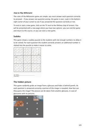 How to Play Millionaire
The rules of the Millionaire game are simple: you must answer each question correctly
to proceed - if you answer one question wrong, the game is over. Look in the bottom-
right corner of your screen to see if you answered the question correctly or not.

To end or start a new game, click on the 'X' next to the lifelines (top of screen). You
will be presented with a new page where you have two options: you can end the game
and return to the course, or you can start a new game.


Sudoku
This game shows a sudoku puzzle to the students with not enough numbers to allow it
to be solved. For each question the student correctly answers an additional number is
slotted into the puzzle to make it easier to solve.




The hidden picture
This game randomly grabs an image from a glossary and hides it behind panels. As
each question is answered correctly a portion of the image is revealed. How fast can
they guess the image? The picture can be taken from another glossary, in case of
glossaries with no pictures.




                                                                                          123
 