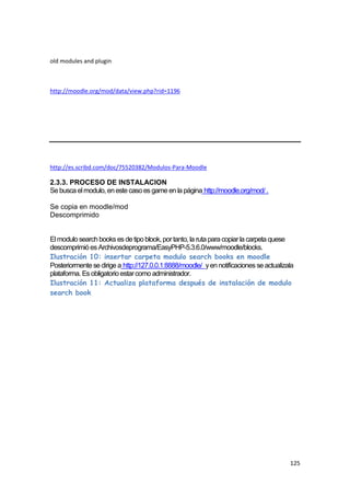 old modules and plugin



http://moodle.org/mod/data/view.php?rid=1196




http://es.scribd.com/doc/75520382/Modulos-Para-Moodle

2.3.3. PROCESO DE INSTALACION
Se busca el modulo, en este caso es game en la página http://moodle.org/mod/ .

Se copia en moodle/mod
Descomprimido


El modulo search books es de tipo blook, por tanto, la ruta para copiar la carpeta quese
descomprimió es Archivosdeprograma/EasyPHP-5.3.6.0/www/moodle/blocks.
Ilustración 10: insertar carpeta modulo search books en moodle
Posteriormente se dirige a http://127.0.0.1:8888/moodle/ y en notificaciones se actualizala
plataforma. Es obligatorio estar como administrador.
Ilustración 11: Actualiza plataforma después de instalación de modulo
search book




                                                                                         125
 