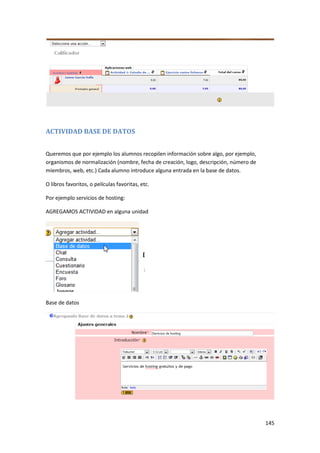 ACTIVIDAD BASE DE DATOS


Queremos que por ejemplo los alumnos recopilen información sobre algo, por ejemplo,
organismos de normalización (nombre, fecha de creación, logo, descripción, número de
miembros, web, etc.) Cada alumno introduce alguna entrada en la base de datos.

O libros favoritos, o películas favoritas, etc.

Por ejemplo servicios de hosting:

AGREGAMOS ACTIVIDAD en alguna unidad




Base de datos




                                                                                       145
 