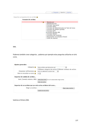 XML



Podemos también crear categorías… podemos por ejemplo estas preguntas utilizarlas en otro
curso.




Subimos el fichero XML




                                                                                       177
 