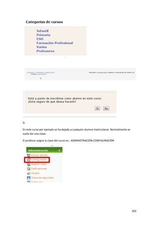 Sí

En este curso por ejemplo se ha dejado a cualquier alumno matricularse. Normalmente se
suele dar una clave.

El profesor asigna la clave del curso en.. ADMINISTRACIÓN-CONFIGURACIÓN




                                                                                         203
 