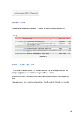 DEFINIR ROLES


En definir roles podemos dar permisos a cada rol, así como crear nuestro propio rol




VALIDACIÓN DE USUARIOS


Utilización de un mismo usuario para distintos servicios: CMS, e-learning, correo, etc. Por
ejemplo google dispone del mismo usuario para todos sus servicios.

También existe la opción de autorregistrarse el propio usuario mediante confirmación por
mail.

ADMINISTRACIÓN DEL SITIO-USUARIOS-AUTENTIFICACIÓN-GESTIONAR AUTENTIFICACIÓN




                                                                                              256
 