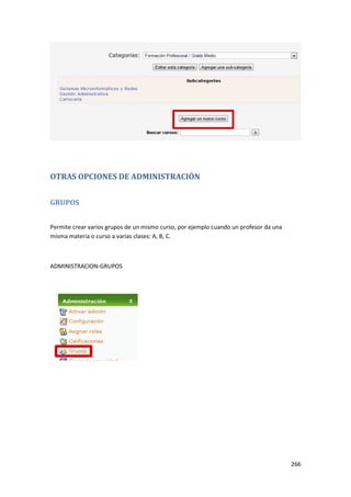 OTRAS OPCIONES DE ADMINISTRACIÓN


GRUPOS


Permite crear varios grupos de un mismo curso, por ejemplo cuando un profesor da una
misma materia o curso a varias clases: A, B, C.



ADMINISTRACION-GRUPOS




                                                                                       266
 