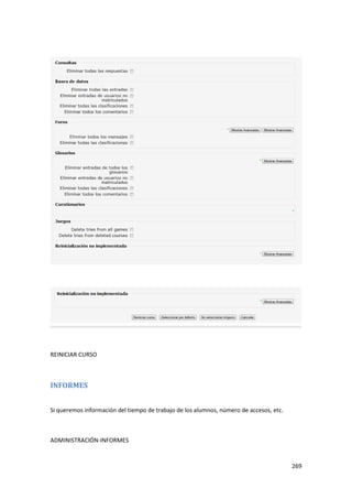 REINICIAR CURSO



INFORMES


Si queremos información del tiempo de trabajo de los alumnos, número de accesos, etc.



ADMINISTRACIÓN-INFORMES


                                                                                        269
 