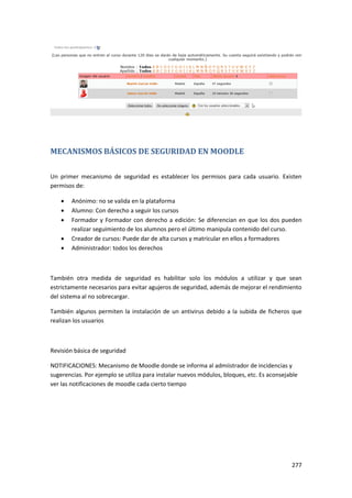 MECANISMOS BÁSICOS DE SEGURIDAD EN MOODLE

Un primer mecanismo de seguridad es establecer los permisos para cada usuario. Existen
permisos de:

       Anónimo: no se valida en la plataforma
       Alumno: Con derecho a seguir los cursos
       Formador y Formador con derecho a edición: Se diferencian en que los dos pueden
        realizar seguimiento de los alumnos pero el último manipula contenido del curso.
       Creador de cursos: Puede dar de alta cursos y matricular en ellos a formadores
       Administrador: todos los derechos



También otra medida de seguridad es habilitar solo los módulos a utilizar y que sean
estrictamente necesarios para evitar agujeros de seguridad, además de mejorar el rendimiento
del sistema al no sobrecargar.

También algunos permiten la instalación de un antivirus debido a la subida de ficheros que
realizan los usuarios



Revisión básica de seguridad

NOTIFICACIONES: Mecanismo de Moodle donde se informa al admiistrador de incidencias y
sugerencias. Por ejemplo se utiliza para instalar nuevos módulos, bloques, etc. Es aconsejable
ver las notificaciones de moodle cada cierto tiempo




                                                                                           277
 