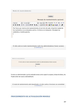 Si entra un administrador y ya ha realizado tareas como copiar la carpeta, la base de datos, etc.
Puede volver de nuevo a deshabilitarlo




PROCEDIMIENTO DE ACTUALIZACIÓN MOODLE

                                                                                             287
 