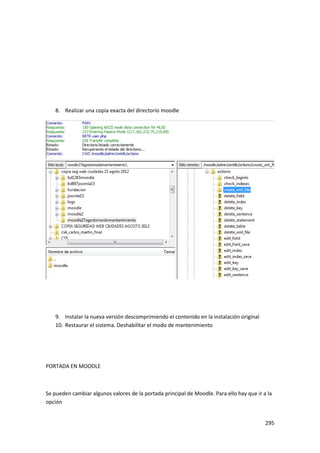 8. Realizar una copia exacta del directorio moodle




    9. Instalar la nueva versión descomprimiendo el contenido en la instalación original
    10. Restaurar el sistema. Deshabilitar el modo de mantenimiento




PORTADA EN MOODLE



Se pueden cambiar algunos valores de la portada principal de Moodle. Para ello hay que ir a la
opción


                                                                                           295
 
