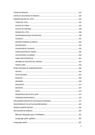 TEMAS EN MOODLE .................................................................................................................. 223
COPIAS DE SEGURIDAD EN MOODLE ........................................................................................ 234
ADMINISTRACIÓN DEL SITIO ..................................................................................................... 242
   TEMAS DEL SITIO ................................................................................................................... 242
   AJUSTES DE TEMAS ............................................................................................................... 243
   AJUSTES DE PORTADA ........................................................................................................... 244
   IDIOMAS DEL SITIO ................................................................................................................ 246
   INCORPORAR BLOQUE EN PORTADA .................................................................................... 248
   USUARIOS .............................................................................................................................. 252
   ASIGNAR PERMISOS GLOBALES............................................................................................. 254
   DEFINIR ROLES....................................................................................................................... 256
   VALIDACIÓN DE USUARIOS ................................................................................................... 256
   CONFIGURACIÓN DE TIEMPO ............................................................................................... 258
   CALIFICACIÓN A ALUMNOS ................................................................................................... 260
   HABILITAR ESTADISTICAS ...................................................................................................... 261
   INFORME DE REGISTRO DEL SISTEMA................................................................................... 262
   CREAR CURSO ........................................................................................................................ 264
OTRAS OPCIONES DE ADMINISTRACIÓN................................................................................... 266
   GRUPOS ................................................................................................................................. 266
   CALIFICACIONES .................................................................................................................... 267
   REINICIAR .............................................................................................................................. 268
   INFORMES ............................................................................................................................. 269
   PREGUNTAS ........................................................................................................................... 271
   ARCHIVOS .............................................................................................................................. 273
   PERFIL .................................................................................................................................... 274
   DESMATRICULAR EN APLIC WEB ........................................................................................... 275
   PERSONAS-PARTICIPANTES ................................................................................................... 276
MECANISMOS BÁSICOS DE SEGURIDAD EN MOODLE .............................................................. 277
PROCEDIMIENTO DE ACTUALIZACIÓN MOODLE ...................................................................... 287
MOODLE MARTÍN ARTURO ....................................................................................................... 332
INSTALACIÓN DE MOODLE ........................................................................................................ 387

   Manual language pack installation ............................................................................. 391

   Language pack updates ................................................................................................. 391

Language packs.................................................................................................................... 391

                                                                                                                                                2
 