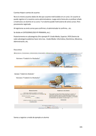 Cuentas-Hojear cuentas de usuarios

No es lo mismo usuarios dados de alta que usuarios matriculados en un curso. Un usuario se
puede registrar el o nosotros como administradores. Luego está el tema de un profesor añade
o matricula a un alumno en su curso. Y un alumno puede matricularse de varios cursos. Pero
previamente registrado.

Al registrarse se envía correo para confirmar, el administrador le confirma… etc.

Se divide en CATEGORIAS (ESO-FP-PRIMARIA, etc.)

Posteriormente en subcategorías (Por ejemplo FP: Grado Medio, Superior, PCPI) Dentro de
cada subcategoría podemos hacer otra mas.. Grado Medio: Informática, Electrónica, Mecánica,
Administración, etc.



Para entrar




Vamos a registrar a modo de ejemplo un alumno




                                                                                        335
 