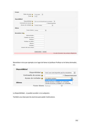 Renombrar rol es por ejemplo si en lugar de llamar al profesor Profesor se le llama Animador,
etc.




La disponibilidad… si pueden acceder o no cualquiera

También una clave para los alumnos para poder matricularse.




                                                                                           352
 