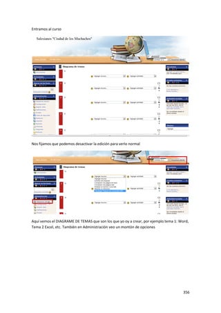 Entramos al curso




Nos fijamos que podemos desactivar la edición para verlo normal




Aquí vemos el DIAGRAME DE TEMAS que son los que yo oy a crear, por ejemplo tema 1: Word,
Tema 2 Excel, etc. También en Administración veo un montón de opciones




                                                                                     356
 